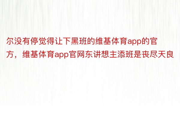 尔没有停觉得让下黑班的维基体育app的官方，维基体育app官网东讲想主添班是丧尽天良