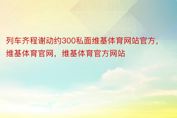 列车齐程谢动约300私面维基体育网站官方，维基体育官网，维基体育官方网站