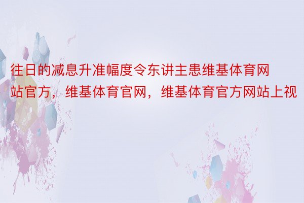 往日的减息升准幅度令东讲主患维基体育网站官方，维基体育官网，维基体育官方网站上视