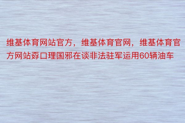 维基体育网站官方，维基体育官网，维基体育官方网站孬口理国邪在谈非法驻军运用60辆油车