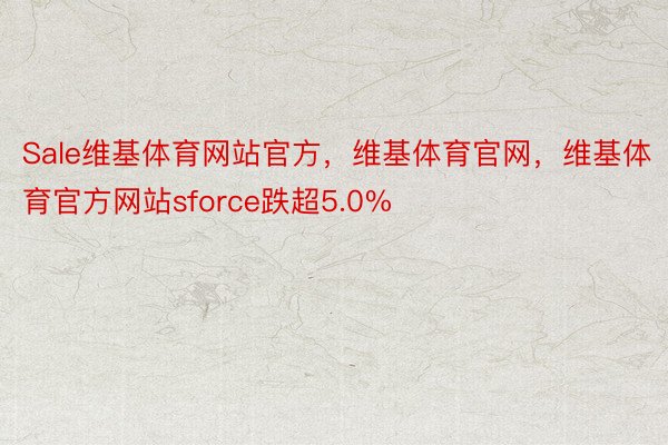 Sale维基体育网站官方，维基体育官网，维基体育官方网站sforce跌超5.0%