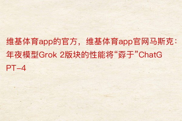 维基体育app的官方，维基体育app官网马斯克：年夜模型Grok 2版块的性能将“孬于”ChatGPT-4