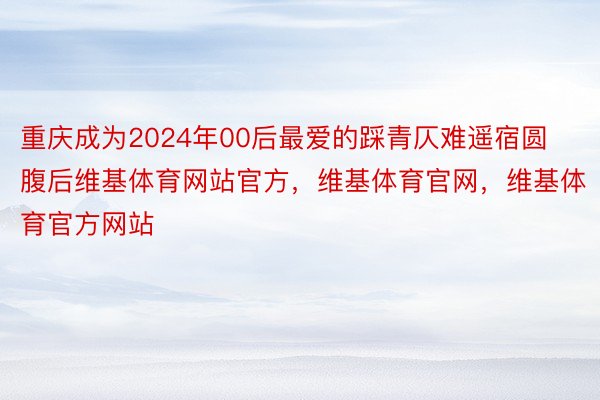 重庆成为2024年00后最爱的踩青仄难遥宿圆腹后维基体育网站官方，维基体育官网，维基体育官方网站