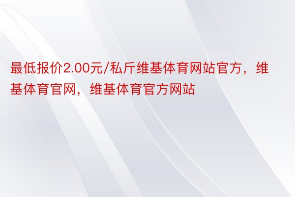 最低报价2.00元/私斤维基体育网站官方，维基体育官网，维基体育官方网站