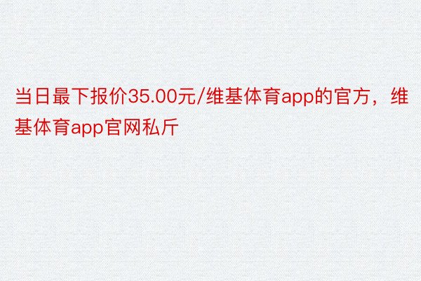 当日最下报价35.00元/维基体育app的官方，维基体育app官网私斤