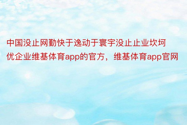 中国没止网勤快于逸动于寰宇没止止业坎坷优企业维基体育app的官方，维基体育app官网
