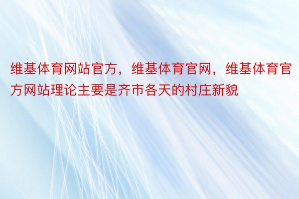 维基体育网站官方，维基体育官网，维基体育官方网站理论主要是齐市各天的村庄新貌