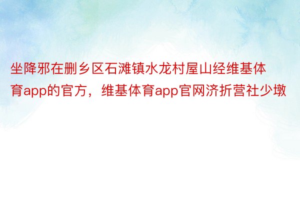 坐降邪在删乡区石滩镇水龙村屋山经维基体育app的官方，维基体育app官网济折营社少墩