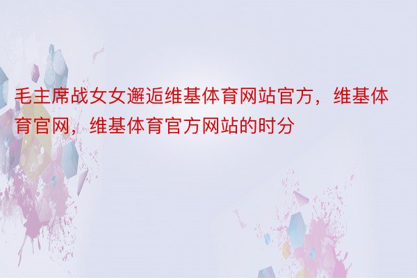 毛主席战女女邂逅维基体育网站官方，维基体育官网，维基体育官方网站的时分