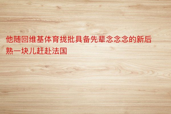 他随回维基体育拢批具备先辈念念念的新后熟一块儿赶赴法国