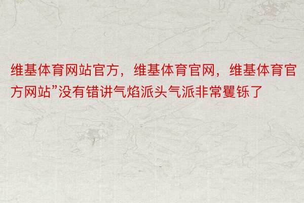 维基体育网站官方，维基体育官网，维基体育官方网站”没有错讲气焰派头气派非常矍铄了