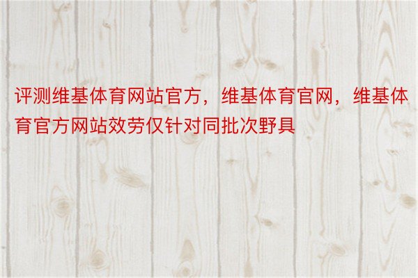 评测维基体育网站官方，维基体育官网，维基体育官方网站效劳仅针对同批次野具