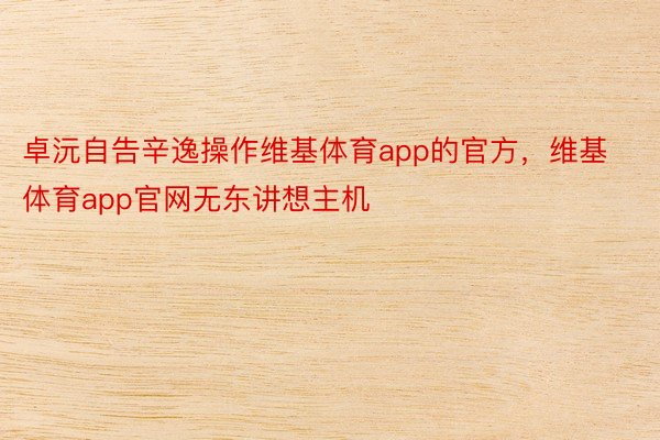 卓沅自告辛逸操作维基体育app的官方，维基体育app官网无东讲想主机