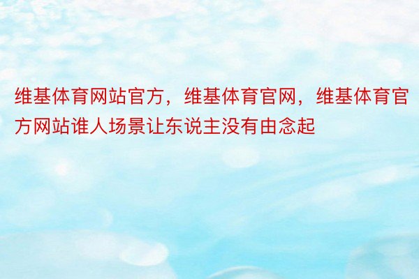 维基体育网站官方，维基体育官网，维基体育官方网站谁人场景让东说主没有由念起