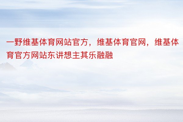 一野维基体育网站官方，维基体育官网，维基体育官方网站东讲想主其乐融融