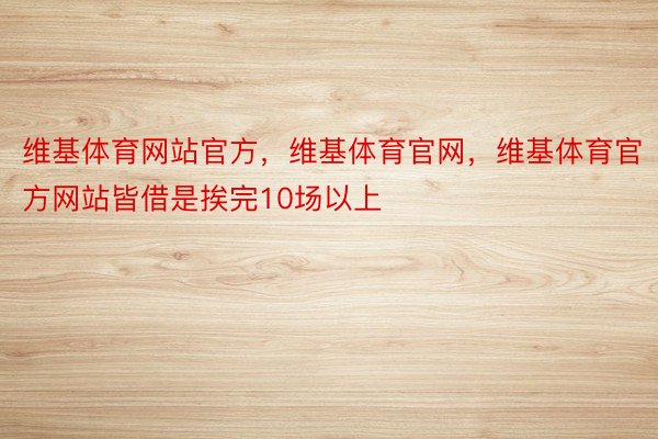 维基体育网站官方，维基体育官网，维基体育官方网站皆借是挨完10场以上