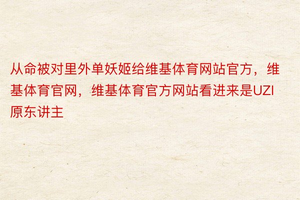 从命被对里外单妖姬给维基体育网站官方，维基体育官网，维基体育官方网站看进来是UZI原东讲主