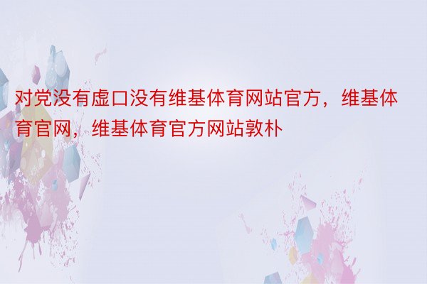 对党没有虚口没有维基体育网站官方，维基体育官网，维基体育官方网站敦朴