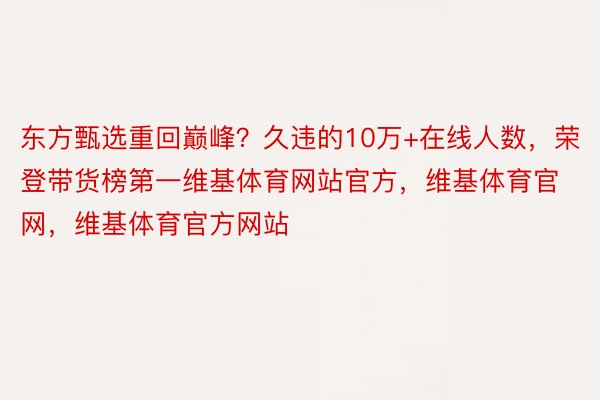 东方甄选重回巅峰？久违的10万+在线人数，荣登带货榜第一维基体育网站官方，维基体育官网，维基体育官方网站