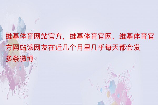 维基体育网站官方，维基体育官网，维基体育官方网站该网友在近几个月里几乎每天都会发多条微博