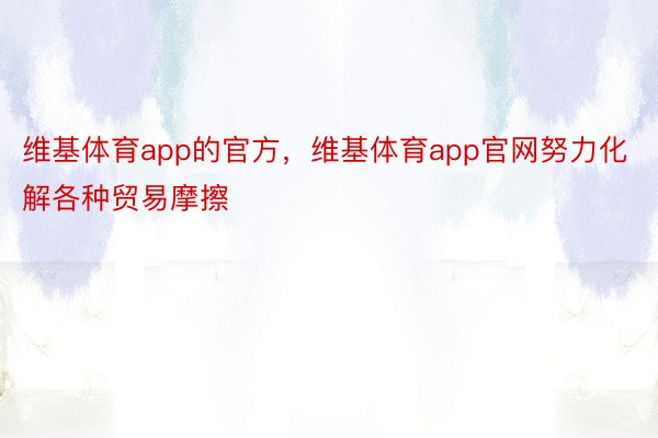 维基体育app的官方，维基体育app官网努力化解各种贸易摩擦